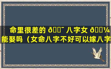 命里很差的 🐯 八字女 🌼 生能娶吗（女命八字不好可以嫁八字好的男人吗）